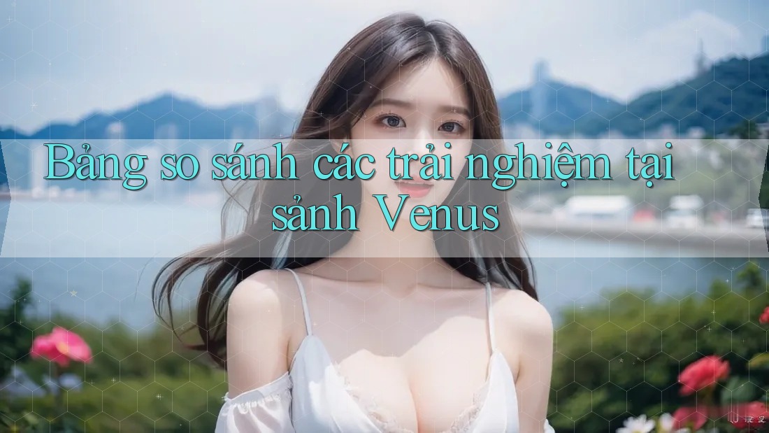 Bảng so sánh các trải nghiệm tại sảnh Venus Bảng so sánh các trải nghiệm tại sảnh Venus