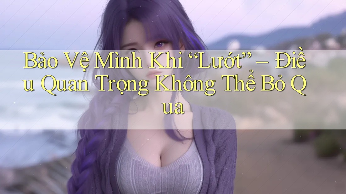 Bảo Vệ Mình Khi “Lướt” – Điều Quan Trọng Không Thể Bỏ Qua Bảo Vệ Mình Khi “Lướt” – Điều Quan Trọng Không Thể Bỏ Qua