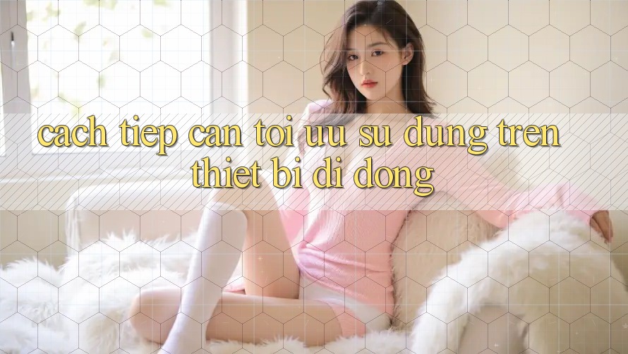 Cách tiếp cận Tối Ưu Sử dụng Trên Thiết Bị Di Động Cách tiếp cận Tối Ưu Sử dụng Trên Thiết Bị Di Động