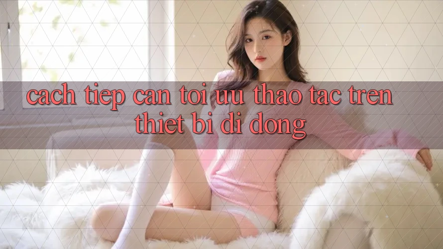 Cách tiếp cận Tối Ưu Thao tác Trên Thiết Bị Di Động Cách tiếp cận Tối Ưu Thao tác Trên Thiết Bị Di Động