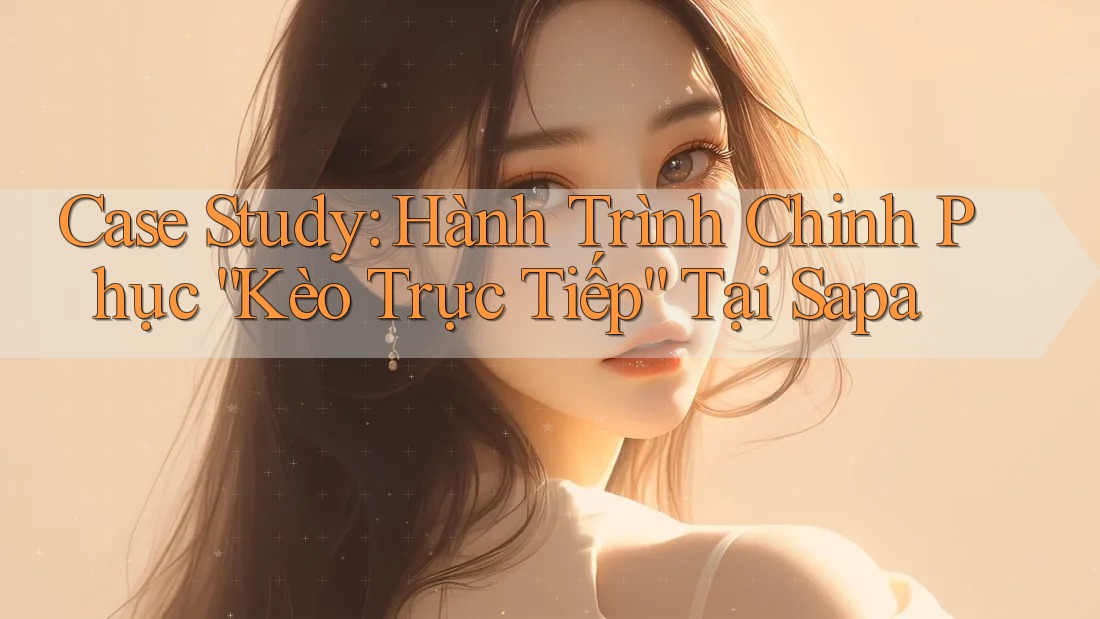 Case Study: Hành Trình Chinh Phục “Kèo Trực Tiếp” Tại Sapa Case Study: Hành Trình Chinh Phục “Kèo Trực Tiếp” Tại Sapa