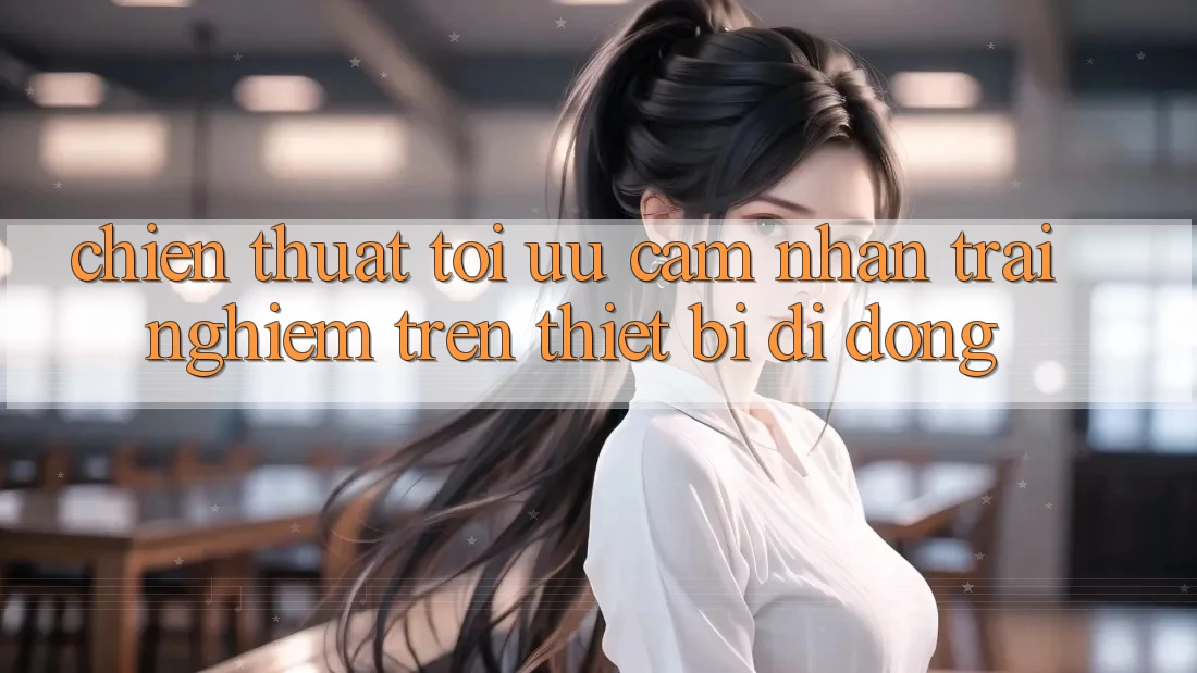 Chiến thuật Tối Ưu Cảm nhận trải nghiệm Trên Thiết Bị Di Động Chiến thuật Tối Ưu Cảm nhận trải nghiệm Trên Thiết Bị Di Động