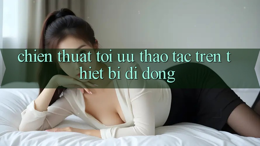 Chiến thuật Tối Ưu Thao tác Trên Thiết Bị Di Động Chiến thuật Tối Ưu Thao tác Trên Thiết Bị Di Động