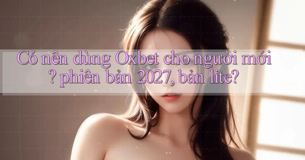 Có nên dùng Oxbet cho người mới phiên bản 2027, bản lite
