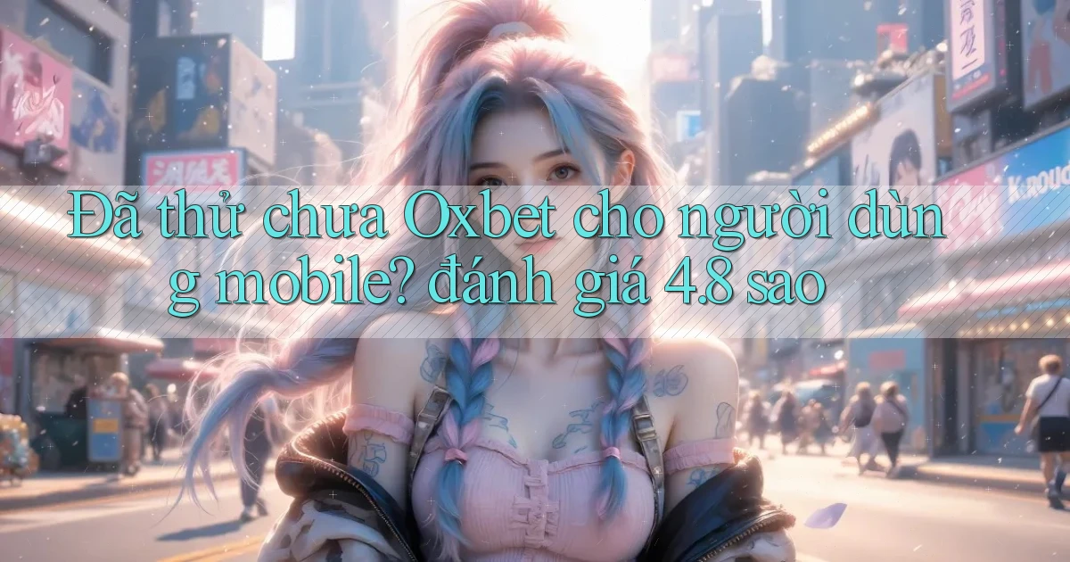 Đã thử chưa Oxbet cho người dùng mobile đánh giá 4.8 sao