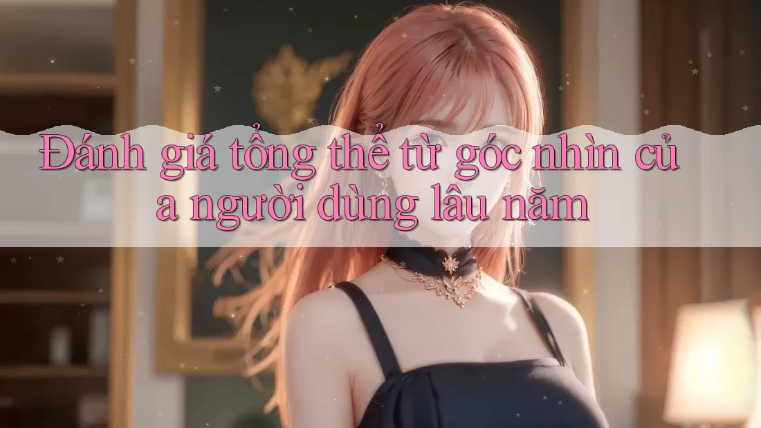 Đánh giá tổng thể từ góc nhìn của người dùng lâu năm
