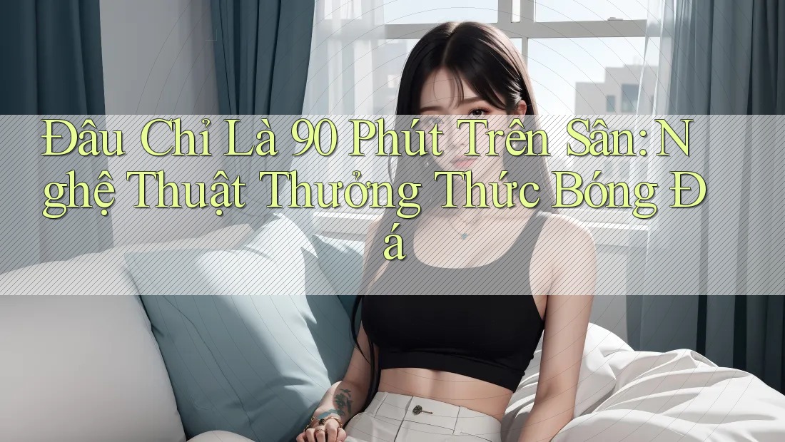 Đâu Chỉ Là 90 Phút Trên Sân: Nghệ Thuật Thưởng Thức Bóng Đá Đâu Chỉ Là 90 Phút Trên Sân: Nghệ Thuật Thưởng Thức Bóng Đá
