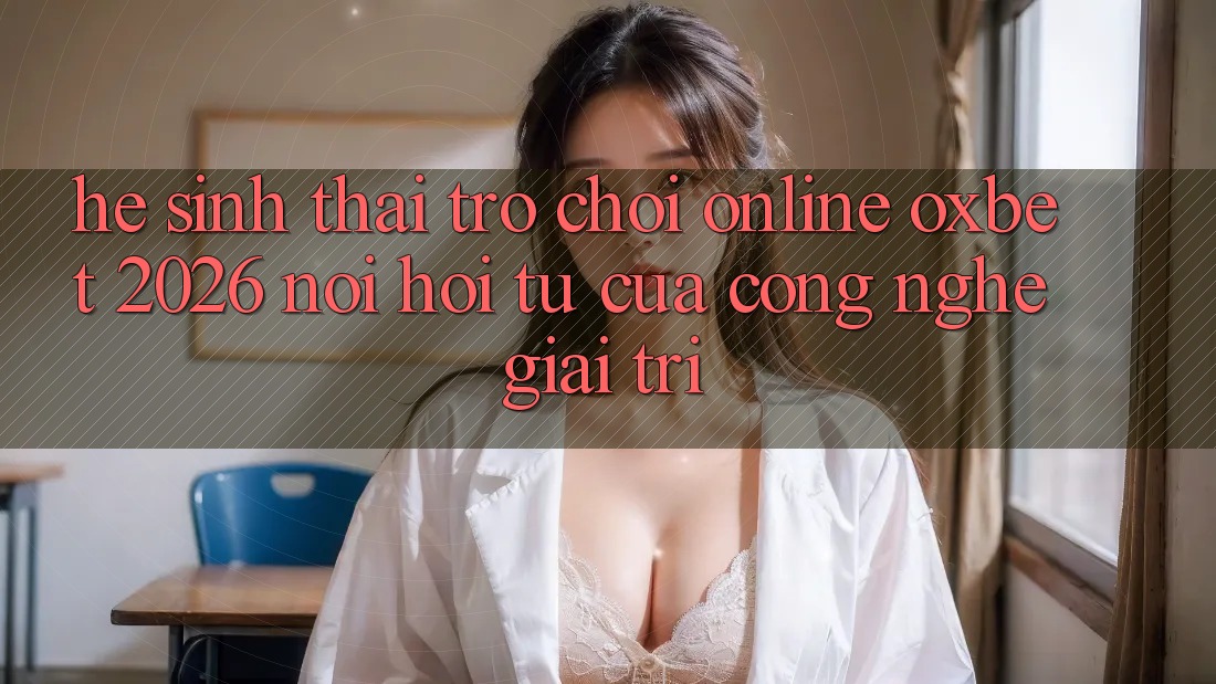 Hệ Sinh Thái Trò chơi Online Oxbet 2026: Nơi Hội Tụ Của Công Nghệ Giải Trí Hệ Sinh Thái Trò chơi Online Oxbet 2026: Nơi Hội Tụ Của Công Nghệ Giải Trí