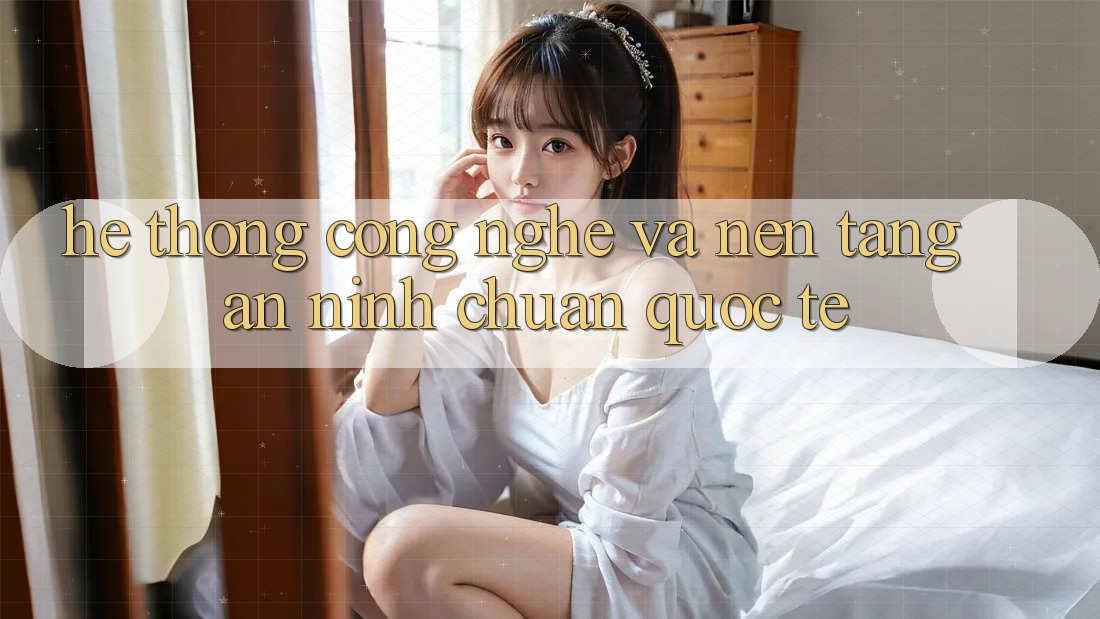 Hệ thống Công Nghệ Và Nền tảng An ninh Chuẩn Quốc Tế
