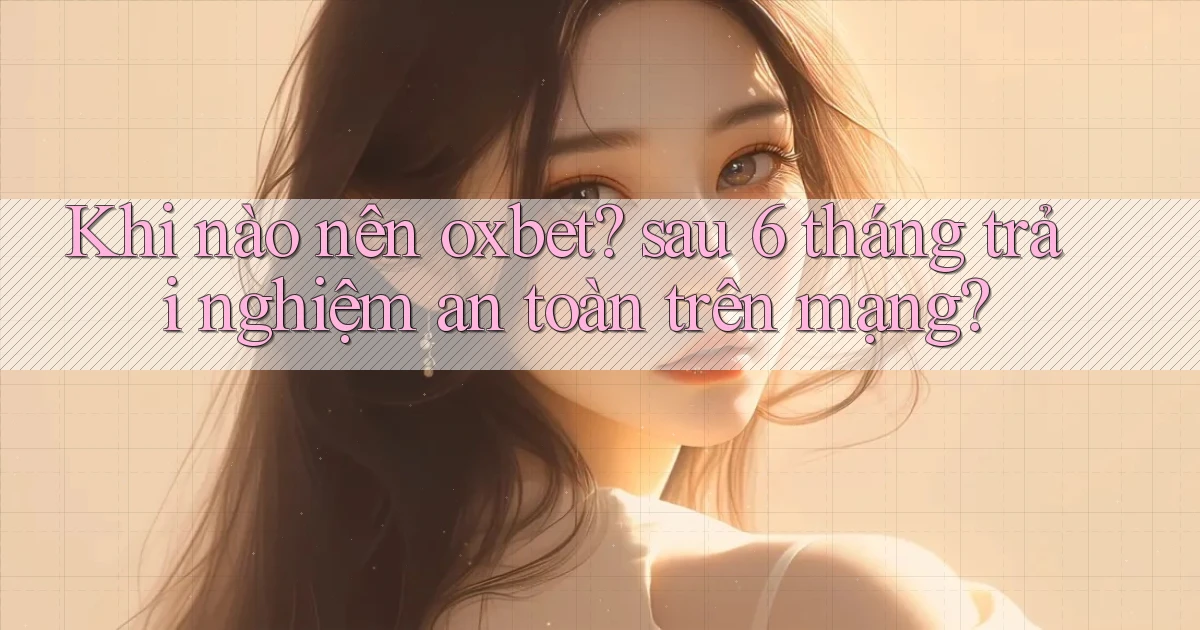 Khi nào nên oxbet sau 6 tháng trải nghiệm an toàn trên mạng