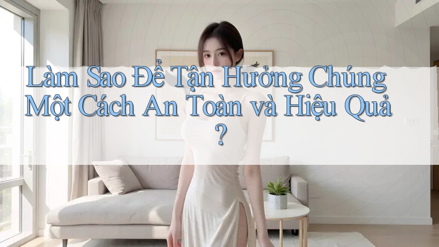 Làm Sao Để Tận Hưởng Chúng Một Cách An Toàn và Hiệu Quả? Làm Sao Để Tận Hưởng Chúng Một Cách An Toàn và Hiệu Quả?