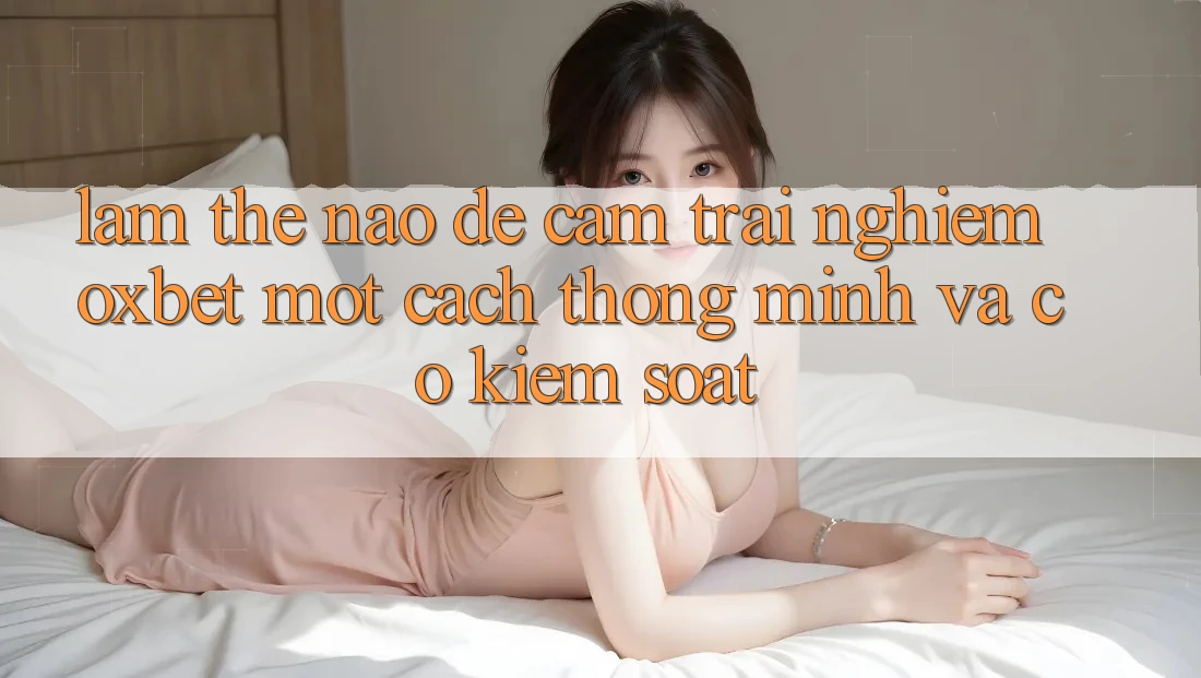 Làm Thế Nào Để Cảm trải nghiệm Oxbet Một Cách Thông Minh Và Có kiểm soát? Làm Thế Nào Để Cảm trải nghiệm Oxbet Một Cách Thông Minh Và Có kiểm soát?