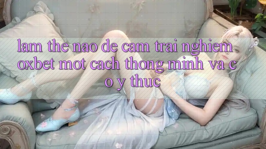 Làm Thế Nào Để Cảm trải nghiệm Oxbet Một Cách Thông Minh Và Có ý thức? Làm Thế Nào Để Cảm trải nghiệm Oxbet Một Cách Thông Minh Và Có ý thức?