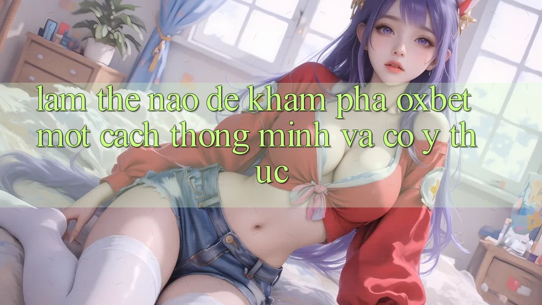 Làm Thế Nào Để Khám phá Oxbet Một Cách Thông Minh Và Có ý thức?