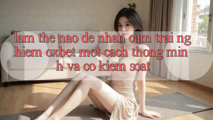 Làm Thế Nào Để Nhận cảm trải nghiệm Oxbet Một Cách Thông Minh Và Có kiểm soát?