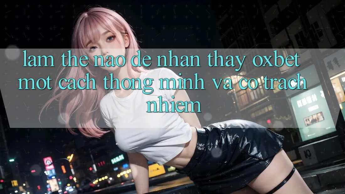 Làm Thế Nào Để Nhận thấy Oxbet Một Cách Thông Minh Và Có Trách Nhiệm?