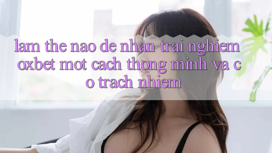 Làm Thế Nào Để Nhận trải nghiệm Oxbet Một Cách Thông Minh Và Có Trách Nhiệm?