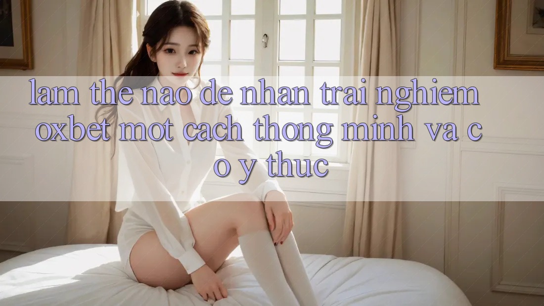 Làm Thế Nào Để Nhận trải nghiệm Oxbet Một Cách Thông Minh Và Có ý thức?