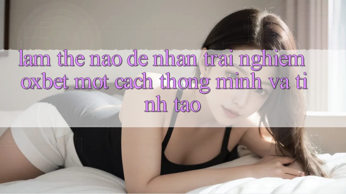 Làm Thế Nào Để Nhận trải nghiệm Oxbet Một Cách Thông Minh Và Tỉnh táo?