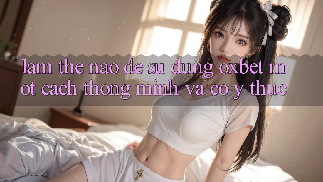 Làm Thế Nào Để Sử dụng Oxbet Một Cách Thông Minh Và Có ý thức? Làm Thế Nào Để Sử dụng Oxbet Một Cách Thông Minh Và Có ý thức?