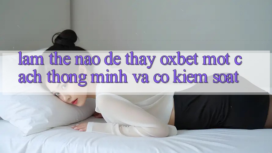 Làm Thế Nào Để Thấy Oxbet Một Cách Thông Minh Và Có kiểm soát? Làm Thế Nào Để Thấy Oxbet Một Cách Thông Minh Và Có kiểm soát?