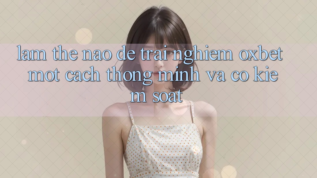 Làm Thế Nào Để Trải nghiệm Oxbet Một Cách Thông Minh Và Có kiểm soát? Làm Thế Nào Để Trải nghiệm Oxbet Một Cách Thông Minh Và Có kiểm soát?