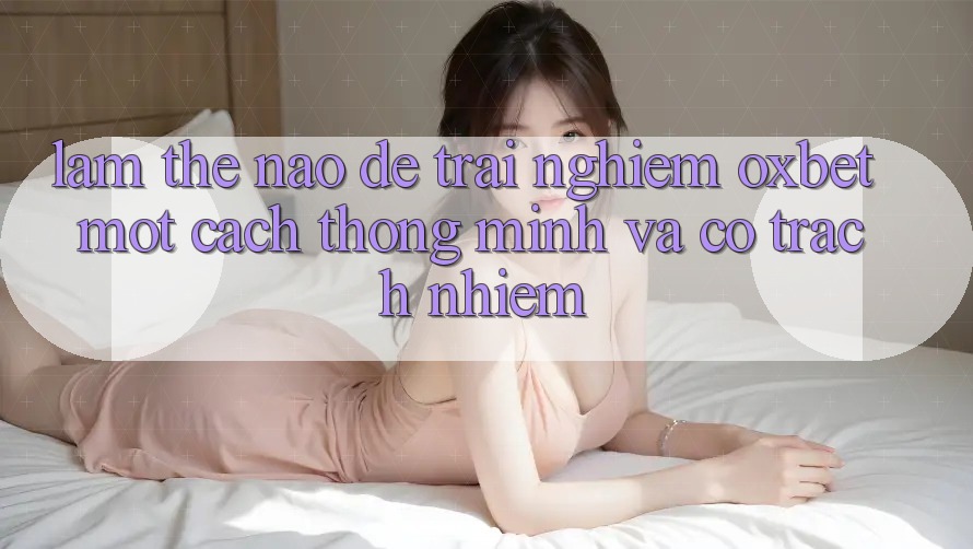 Làm Thế Nào Để Trải Nghiệm Oxbet Một Cách Thông Minh Và Có Trách Nhiệm? Làm Thế Nào Để Trải Nghiệm Oxbet Một Cách Thông Minh Và Có Trách Nhiệm?