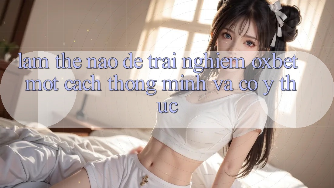 Làm Thế Nào Để Trải Nghiệm Oxbet Một Cách Thông Minh Và Có ý thức?