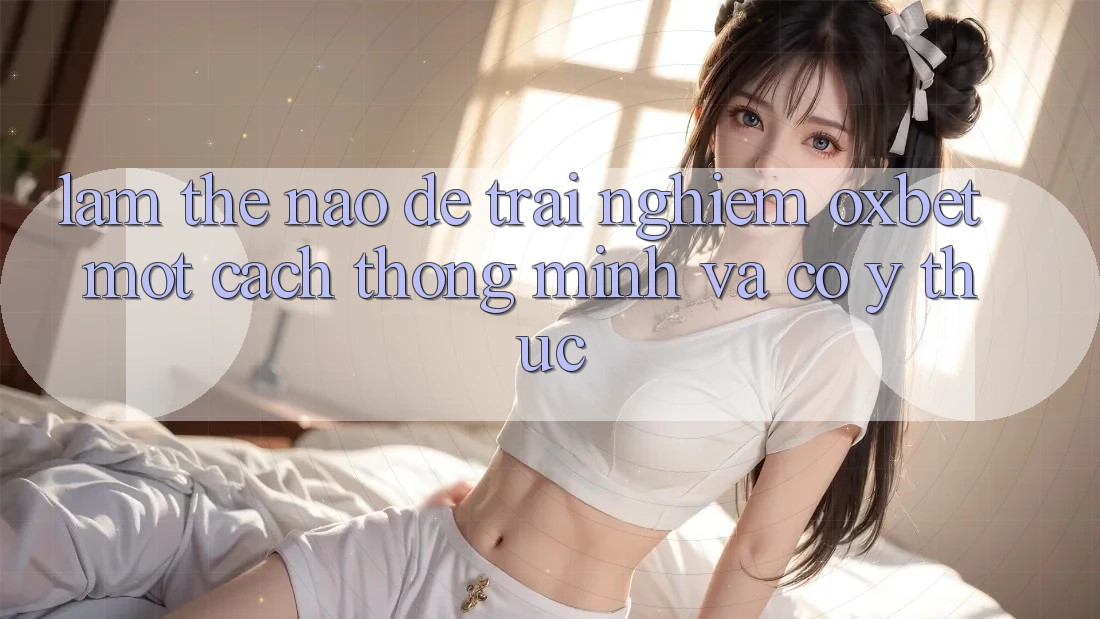 Làm Thế Nào Để Trải nghiệm Oxbet Một Cách Thông Minh Và Có ý thức? Làm Thế Nào Để Trải nghiệm Oxbet Một Cách Thông Minh Và Có ý thức?