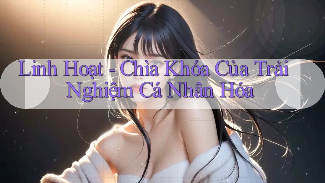 Linh Hoạt - Chìa Khóa Của Trải Nghiệm Cá Nhân Hóa