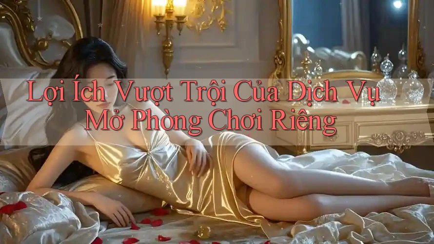 Lợi Ích Vượt Trội Của Dịch Vụ Mở Phòng Chơi Riêng