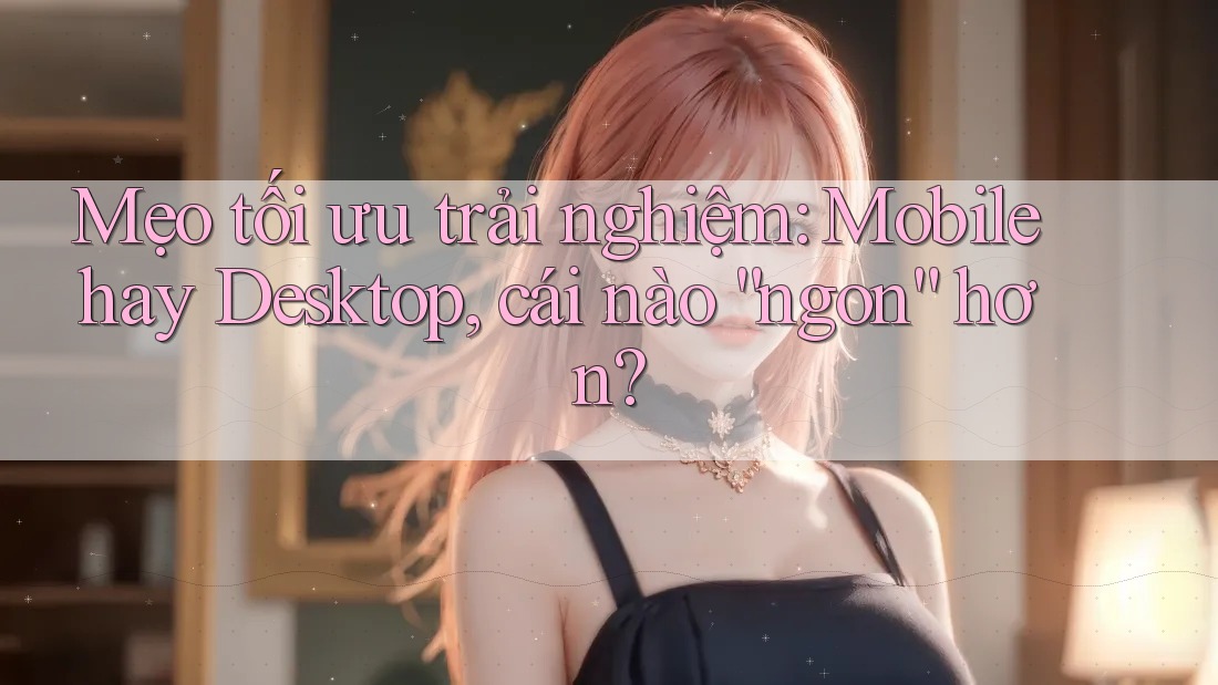 Mẹo tối ưu trải nghiệm: Mobile hay Desktop, cái nào “ngon” hơn?