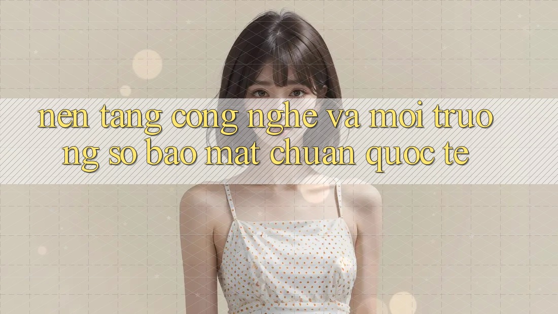 Nền Tảng Công Nghệ Và Môi trường số Bảo Mật Chuẩn Quốc Tế Nền Tảng Công Nghệ Và Môi trường số Bảo Mật Chuẩn Quốc Tế
