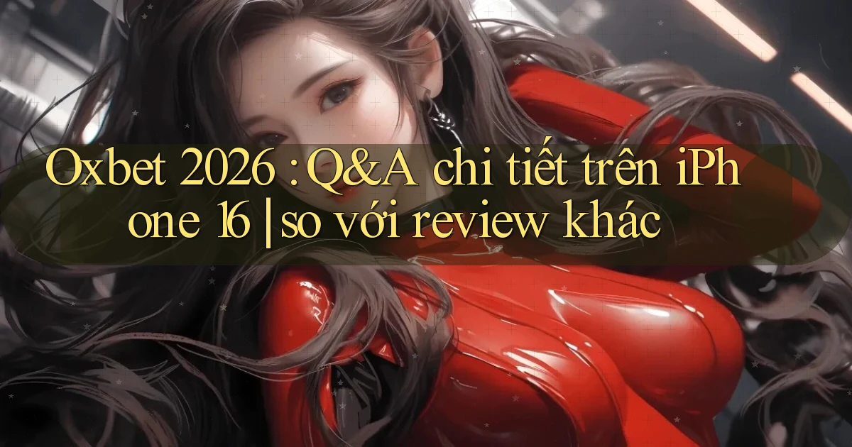 Oxbet 2026 Q&A chi tiết trên iPhone 16 so với review khác