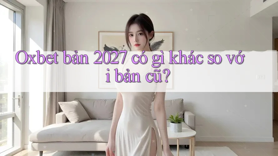 Oxbet bản 2027 có gì khác so với bản cũ?
