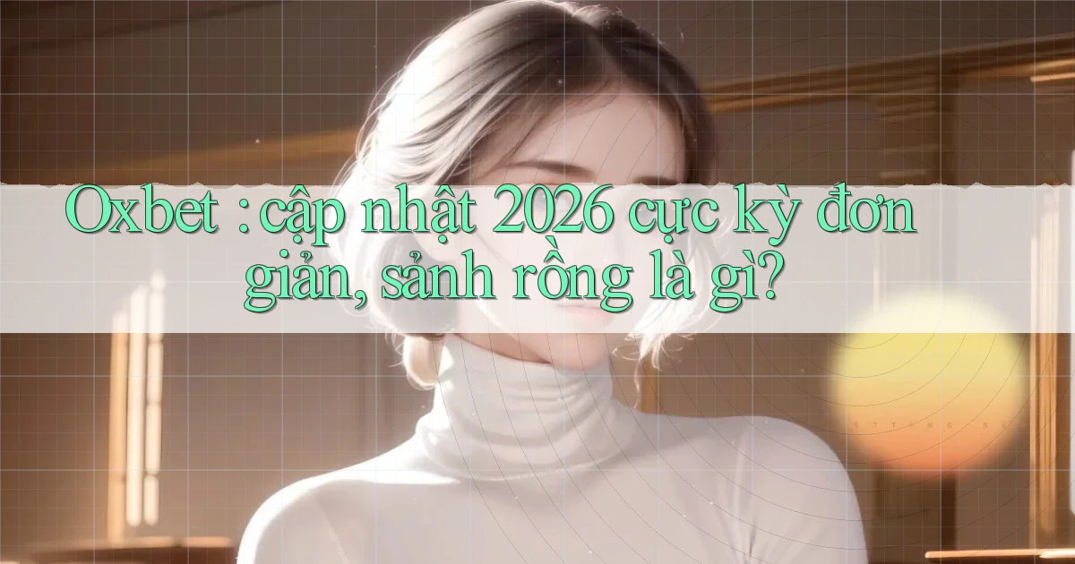 Oxbet cập nhật 2026 cực kỳ đơn giản, sảnh rồng là gì