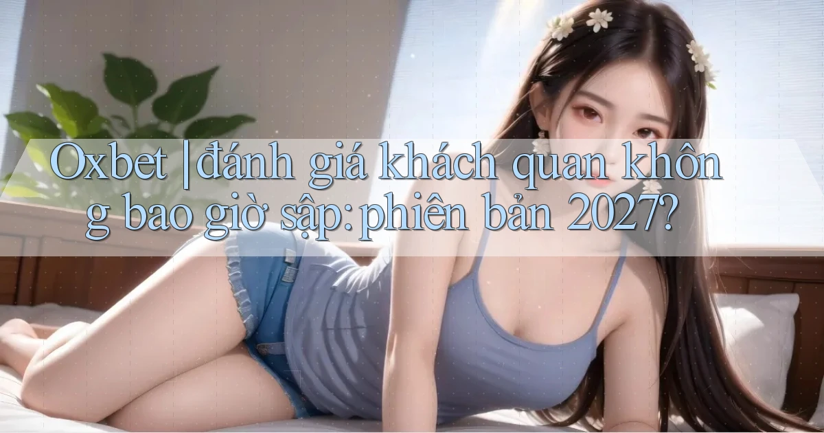 Oxbet đánh giá khách quan không bao giờ sập phiên bản 2027