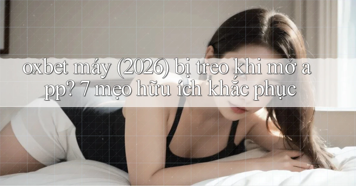 oxbet máy (2026) bị treo khi mở app 7 mẹo hữu ích khắc phục