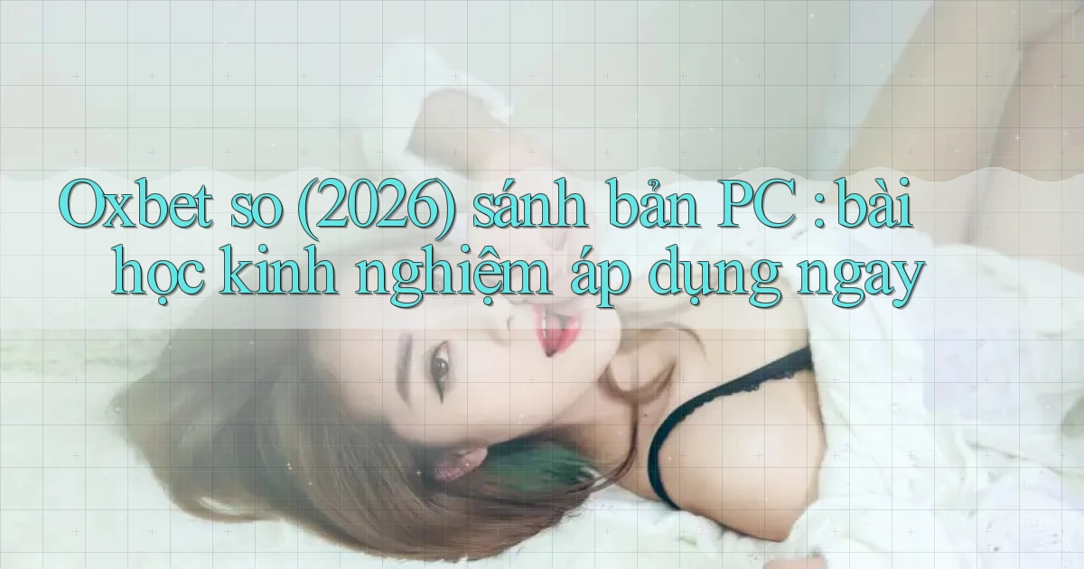 Oxbet so (2026) sánh bản PC bài học kinh nghiệm áp dụng ngay