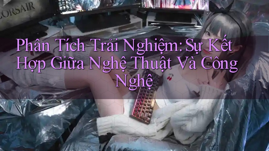 Phân Tích Trải Nghiệm: Sự Kết Hợp Giữa Nghệ Thuật Và Công Nghệ Phân Tích Trải Nghiệm: Sự Kết Hợp Giữa Nghệ Thuật Và Công Nghệ