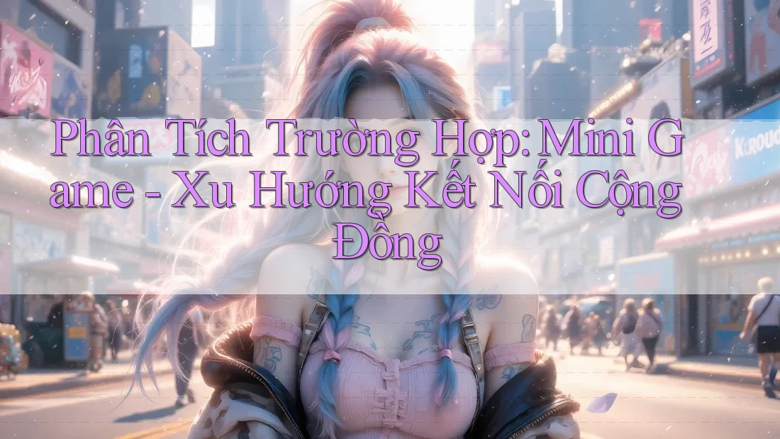 Phân Tích Trường Hợp: Mini Game - Xu Hướng Kết Nối Cộng Đồng