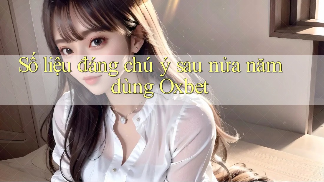 Số liệu đáng chú ý sau nửa năm dùng Oxbet