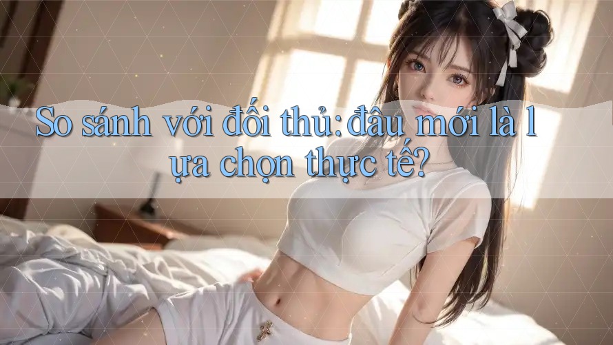 So sánh với đối thủ: đâu mới là lựa chọn thực tế?