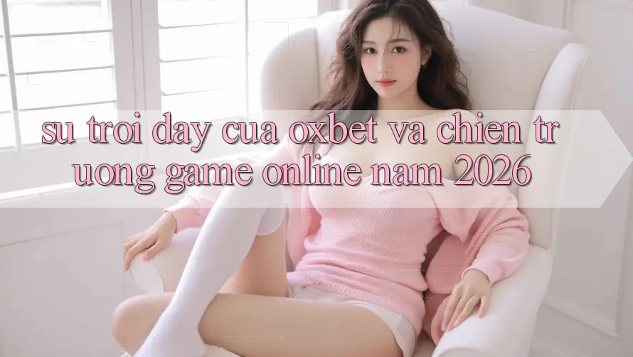 Sự Trỗi Dậy Của Oxbet Và Chiến trường Game Online Năm 2026 Sự Trỗi Dậy Của Oxbet Và Chiến trường Game Online Năm 2026