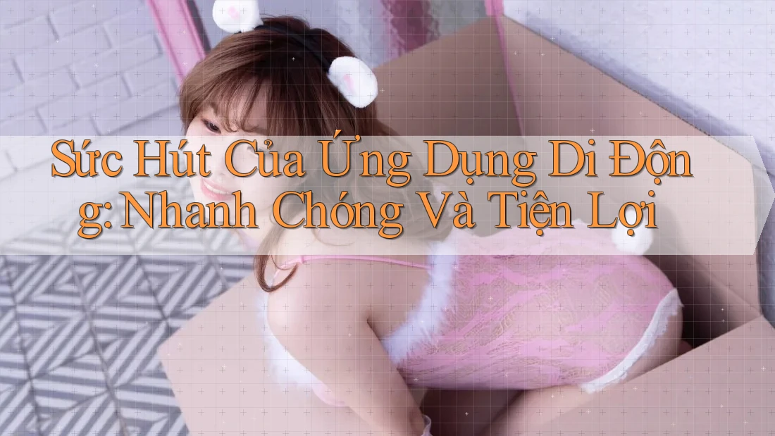 Sức Hút Của Ứng Dụng Di Động: Nhanh Chóng Và Tiện Lợi