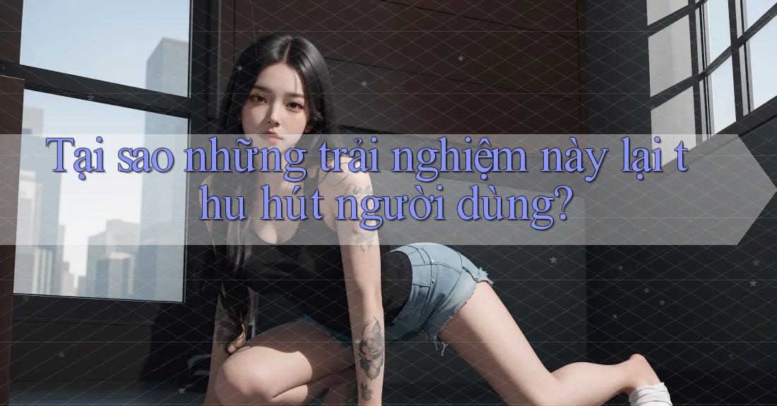 Tại sao những trải nghiệm này lại thu hút người dùng?
