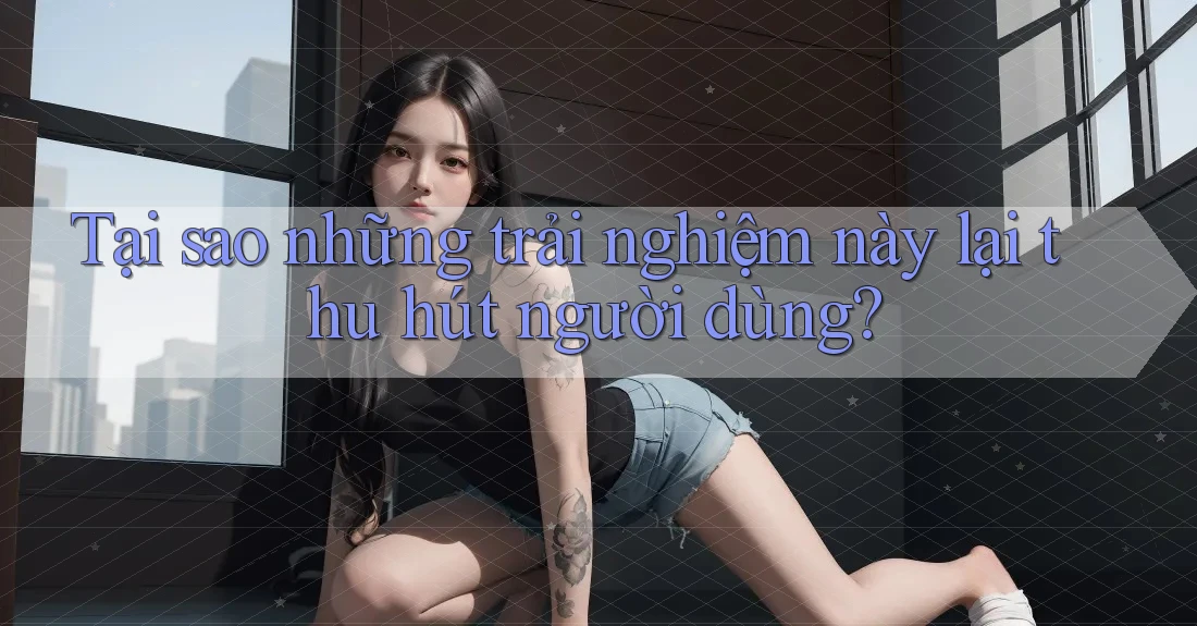 Tại sao những trải nghiệm này lại thu hút người dùng? Tại sao những trải nghiệm này lại thu hút người dùng?