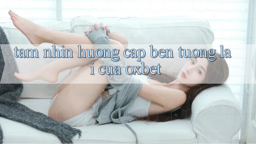 Tầm Nhìn Hướng Cập bến Tương Lai Của Oxbet Tầm Nhìn Hướng Cập bến Tương Lai Của Oxbet
