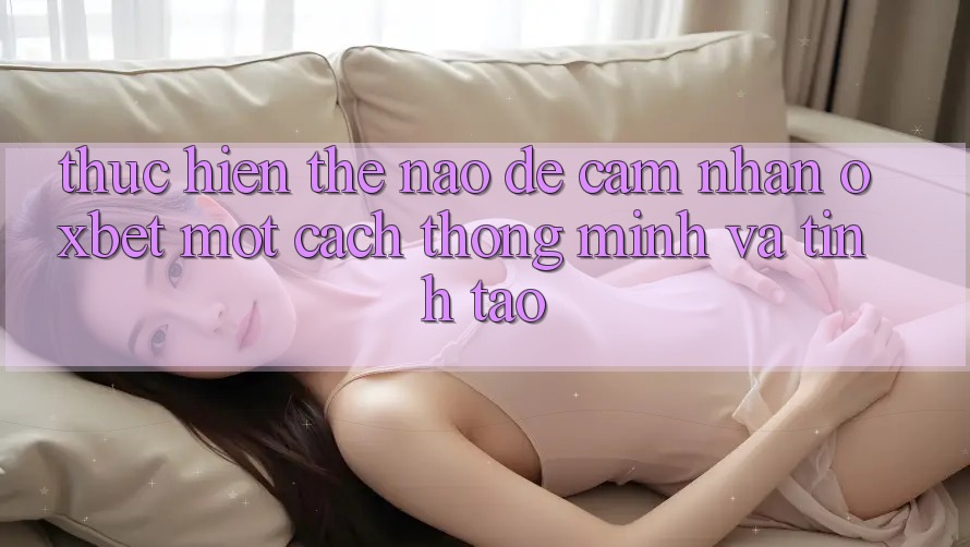 Thực hiện Thế Nào Để Cảm nhận Oxbet Một Cách Thông Minh Và Tỉnh táo?