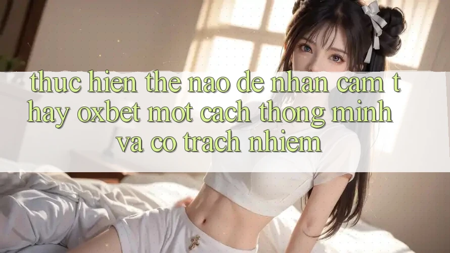 Thực hiện Thế Nào Để Nhận cảm thấy Oxbet Một Cách Thông Minh Và Có Trách Nhiệm? Thực hiện Thế Nào Để Nhận cảm thấy Oxbet Một Cách Thông Minh Và Có Trách Nhiệm?